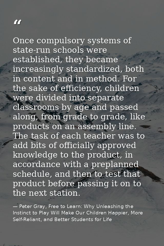 Once compulsory systems of state-run schools were established, they became increasingly standardized, both in content an — Peter Gray, Free to Learn: Why Unleashing the Instinct to Play Will Make Our Children Happier, More Self-Reliant, and Better Students for Life