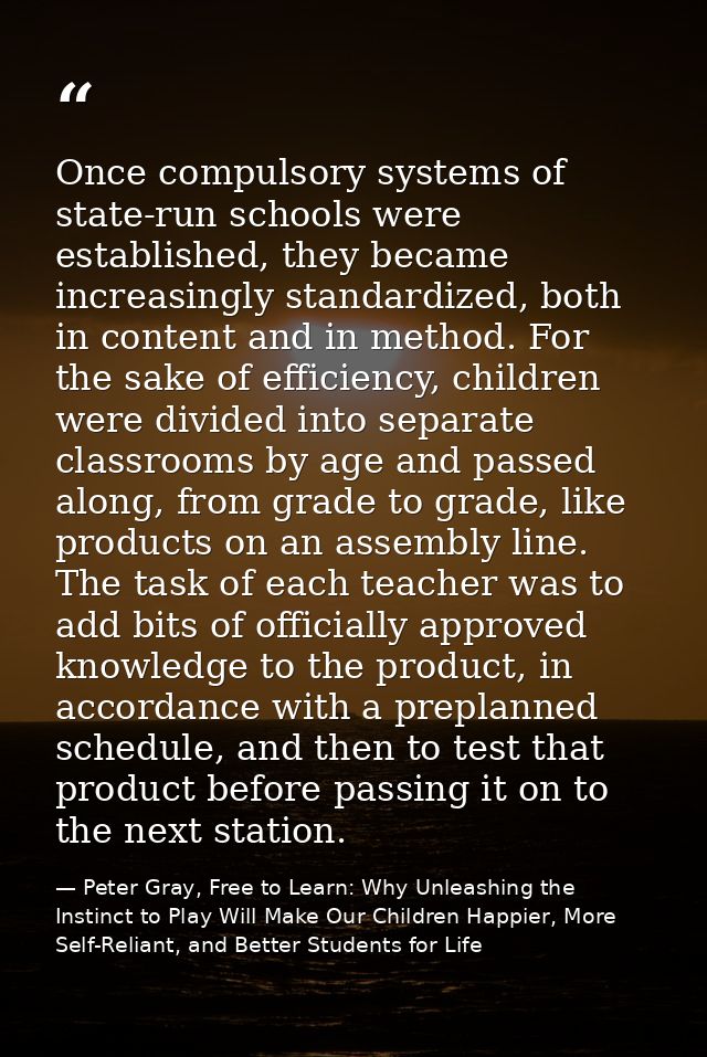 Once compulsory systems of state-run schools were established, they became increasingly standardized, both in content an — Peter Gray, Free to Learn: Why Unleashing the Instinct to Play Will Make Our Children Happier, More Self-Reliant, and Better Students for Life
