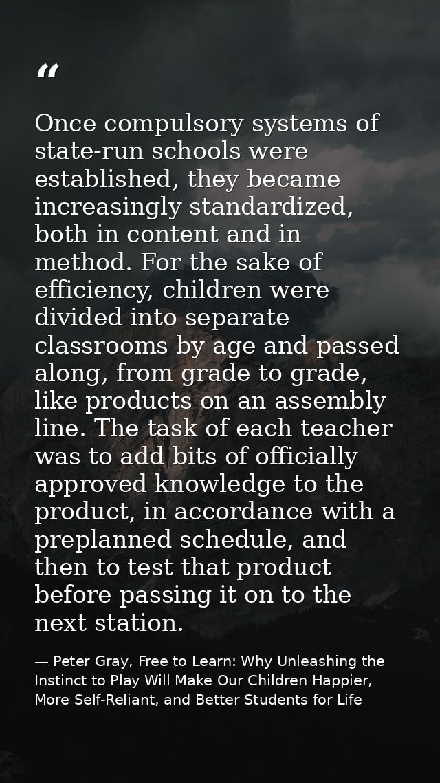 Once compulsory systems of state-run schools were established, they became increasingly standardized, both in content an — Peter Gray, Free to Learn: Why Unleashing the Instinct to Play Will Make Our Children Happier, More Self-Reliant, and Better Students for Life