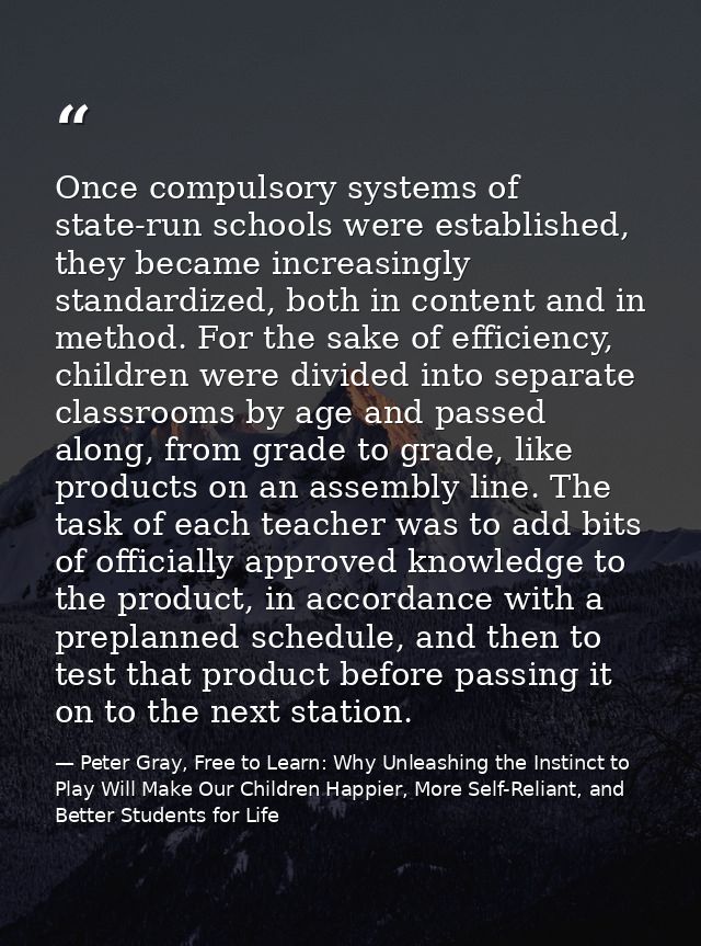 Once compulsory systems of state-run schools were established, they became increasingly standardized, both in content an — Peter Gray, Free to Learn: Why Unleashing the Instinct to Play Will Make Our Children Happier, More Self-Reliant, and Better Students for Life