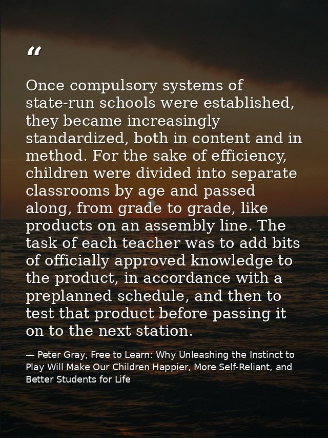 Once compulsory systems of state-run schools were established, they became increasingly standardized, both in content an — Peter Gray, Free to Learn: Why Unleashing the Instinct to Play Will Make Our Children Happier, More Self-Reliant, and Better Students for Life