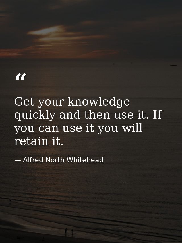 Get your knowledge quickly and then use it. If you can use it you will retain it. — Alfred North Whitehead