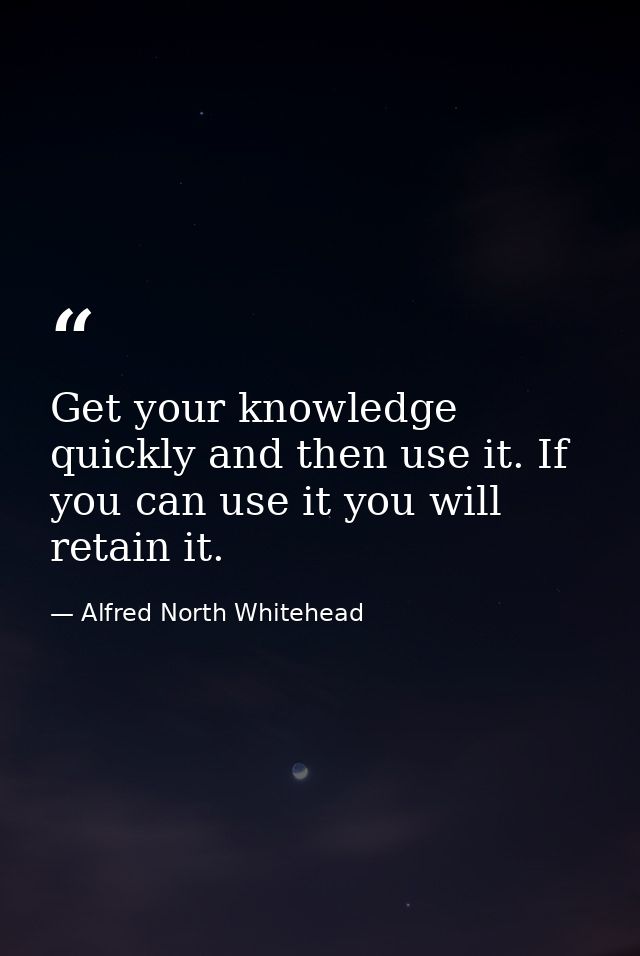 Get your knowledge quickly and then use it. If you can use it you will retain it. — Alfred North Whitehead