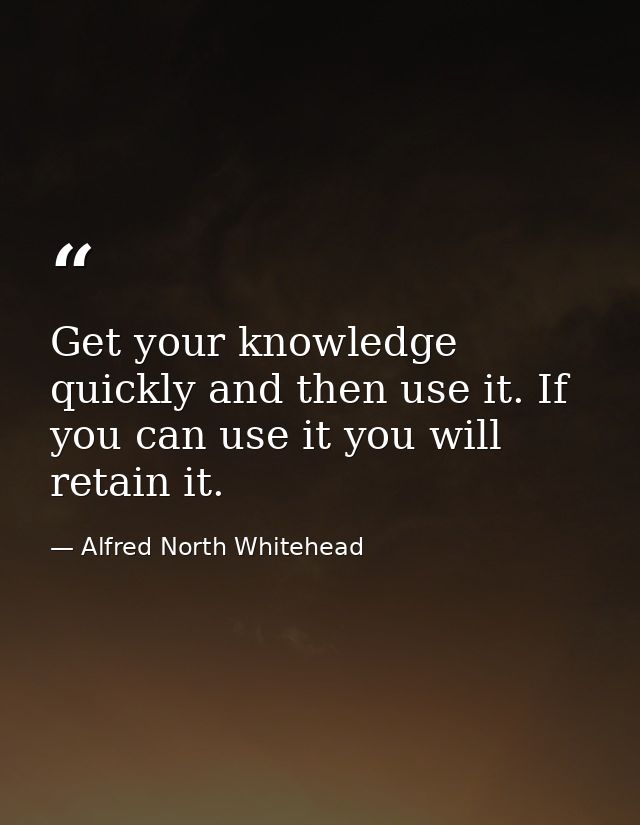 Get your knowledge quickly and then use it. If you can use it you will retain it. — Alfred North Whitehead