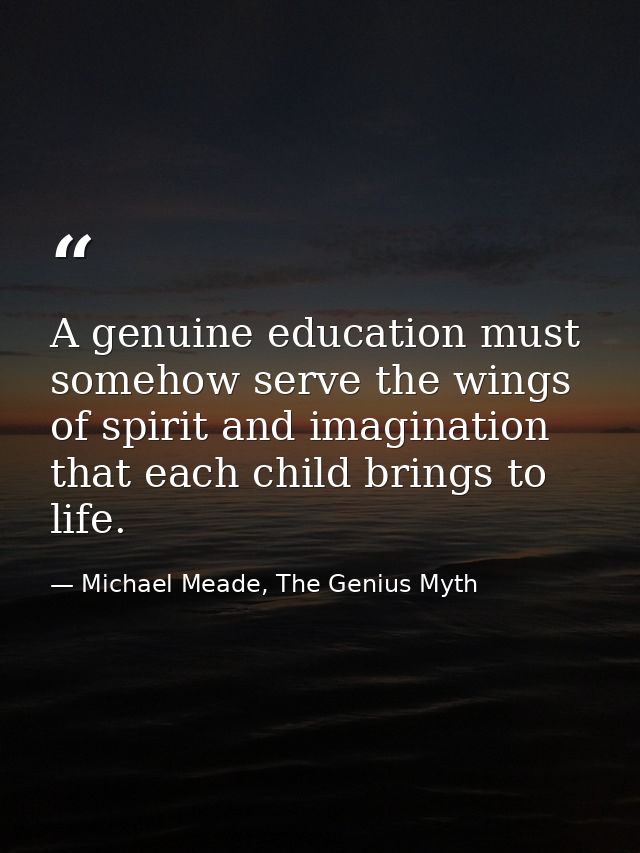 A genuine education must somehow serve the wings of spirit and imagination that each child brings to life. — Michael Meade, The Genius Myth