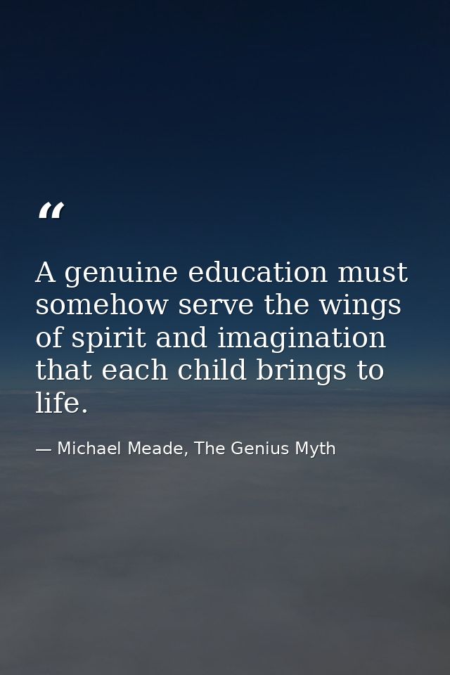 A genuine education must somehow serve the wings of spirit and imagination that each child brings to life. — Michael Meade, The Genius Myth