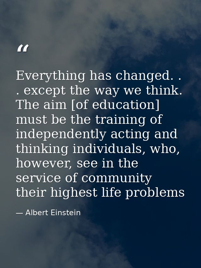Everything has changed. . . except the way we think. The aim [of education] must be the training of independently acting — Albert Einstein