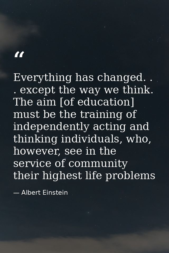 Everything has changed. . . except the way we think. The aim [of education] must be the training of independently acting — Albert Einstein