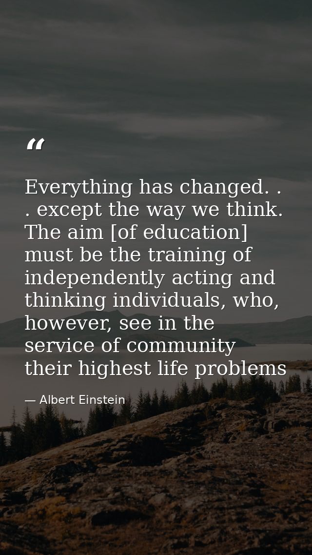 Everything has changed. . . except the way we think. The aim [of education] must be the training of independently acting — Albert Einstein