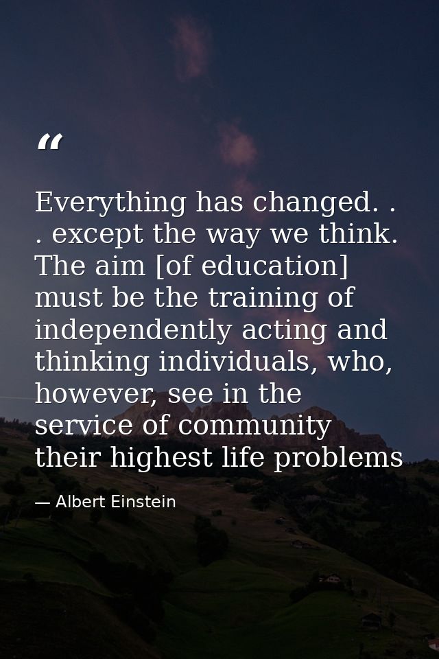 Everything has changed. . . except the way we think. The aim [of education] must be the training of independently acting — Albert Einstein