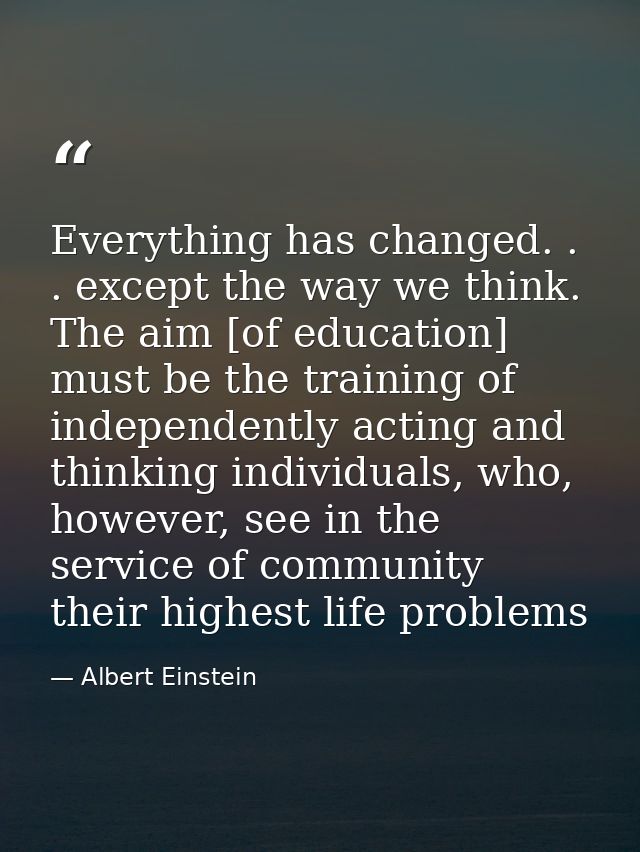 Everything has changed. . . except the way we think. The aim [of education] must be the training of independently acting — Albert Einstein