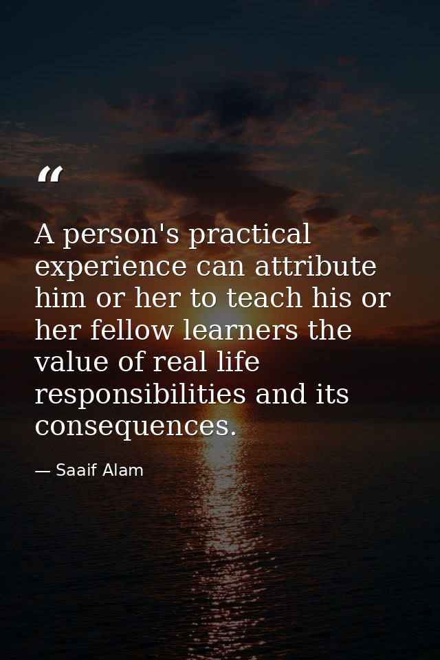 A person's practical experience can attribute him or her to teach his or her fellow learners the value of real life resp — Saaif Alam