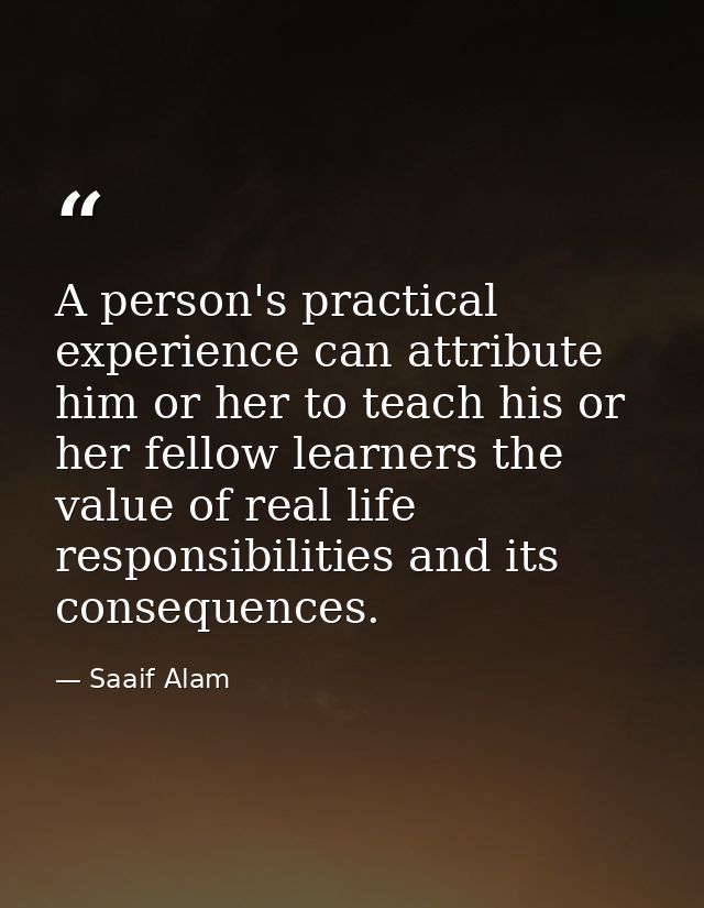 A person's practical experience can attribute him or her to teach his or her fellow learners the value of real life resp — Saaif Alam
