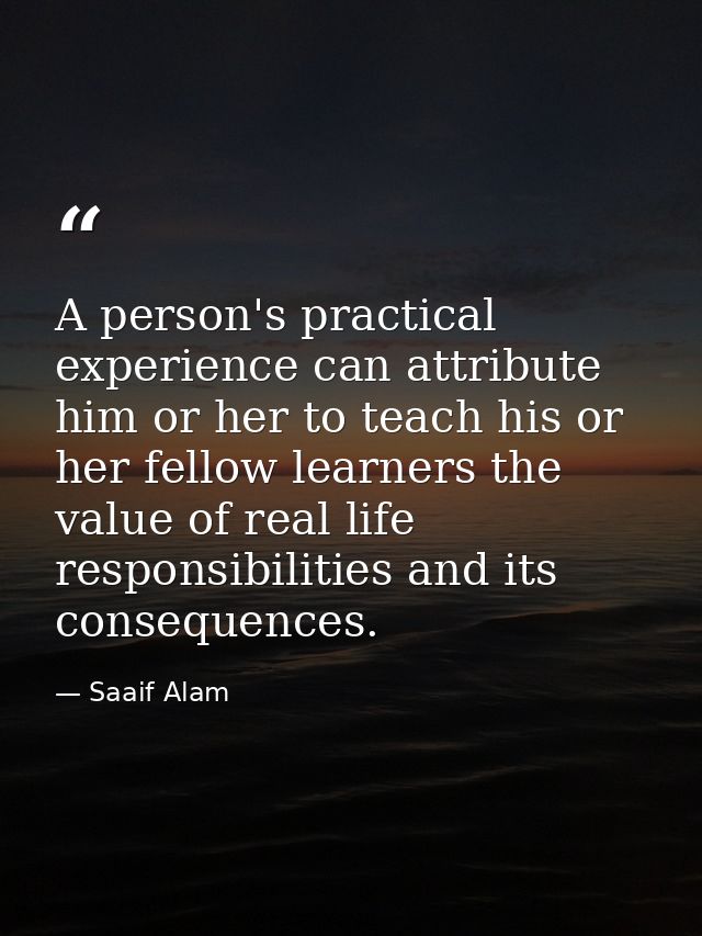A person's practical experience can attribute him or her to teach his or her fellow learners the value of real life resp — Saaif Alam