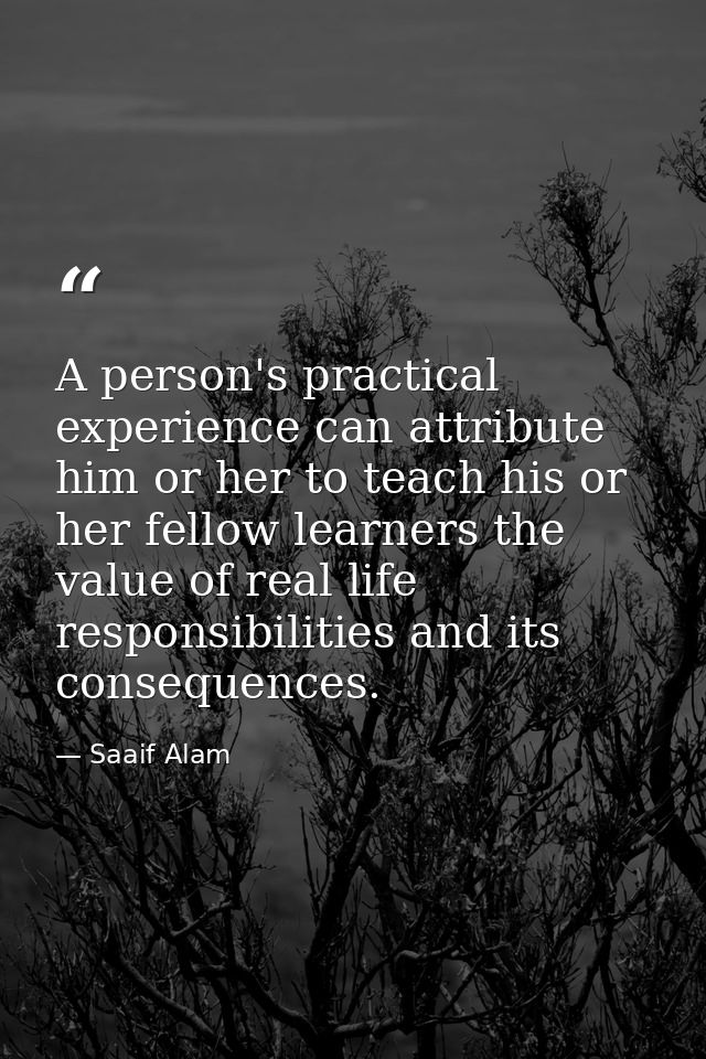 A person's practical experience can attribute him or her to teach his or her fellow learners the value of real life resp — Saaif Alam
