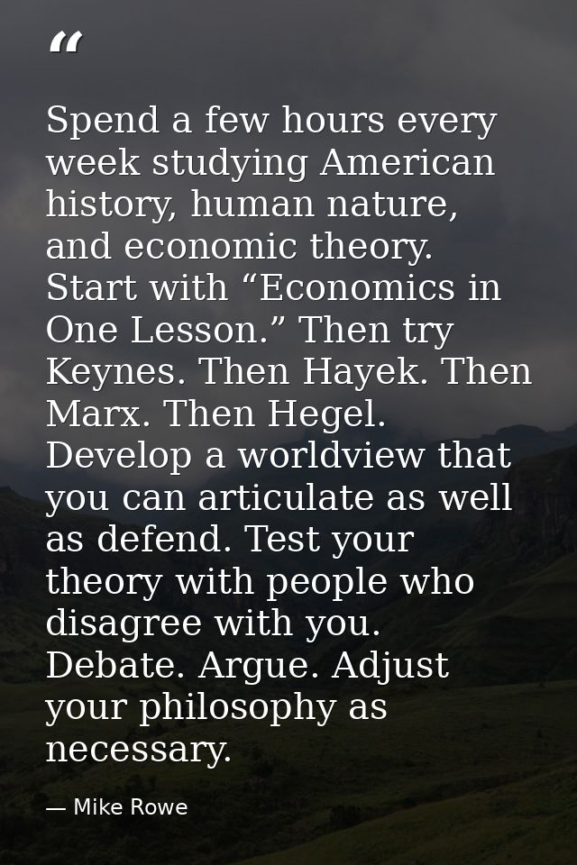 Spend a few hours every week studying American history, human nature, and economic theory. Start with “Economics in One  — Mike Rowe