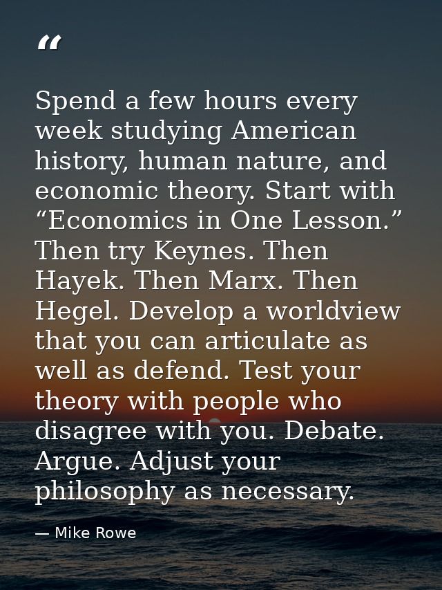Spend a few hours every week studying American history, human nature, and economic theory. Start with “Economics in One  — Mike Rowe