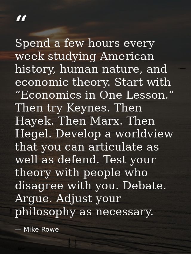 Spend a few hours every week studying American history, human nature, and economic theory. Start with “Economics in One  — Mike Rowe