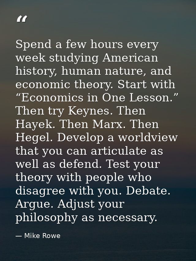 Spend a few hours every week studying American history, human nature, and economic theory. Start with “Economics in One  — Mike Rowe