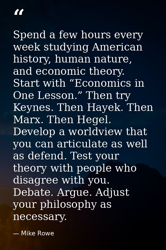 Spend a few hours every week studying American history, human nature, and economic theory. Start with “Economics in One  — Mike Rowe