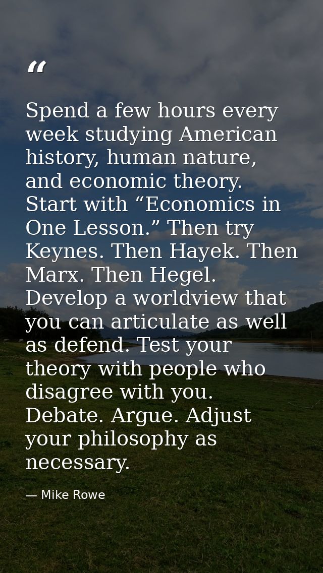 Spend a few hours every week studying American history, human nature, and economic theory. Start with “Economics in One  — Mike Rowe