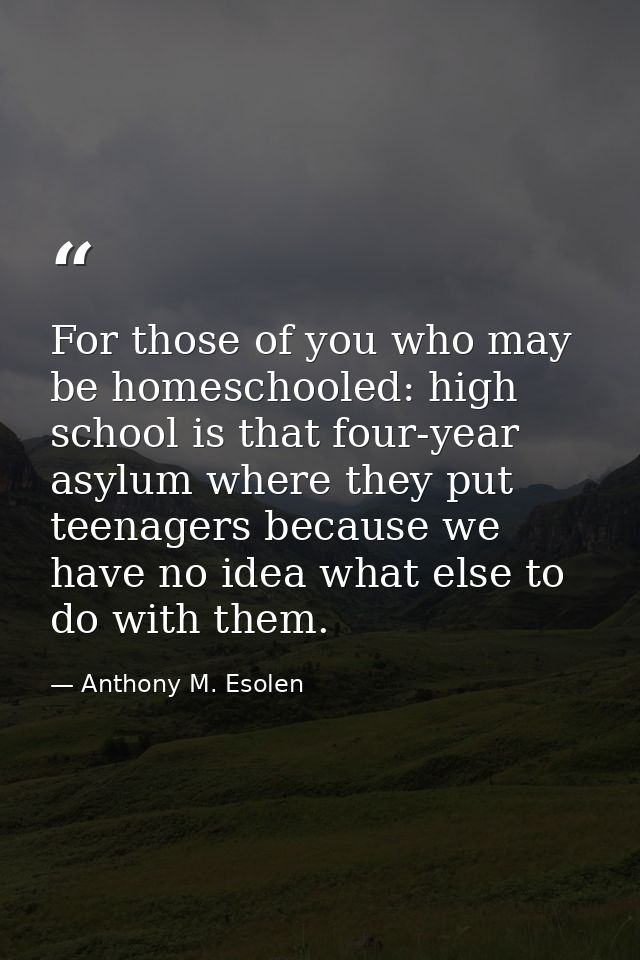 For those of you who may be homeschooled: high school is that four-year asylum where they put teenagers because we have  — Anthony M. Esolen