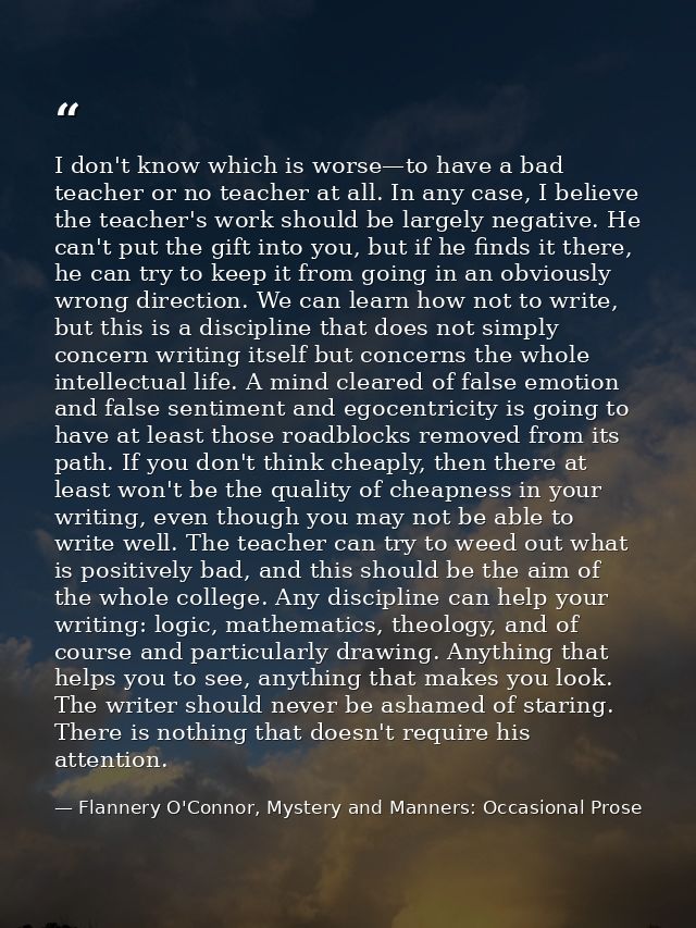 I don't know which is worse—to have a bad teacher or no teacher at all. In any case, I believe the teacher's work should — Flannery O'Connor, Mystery and Manners: Occasional Prose