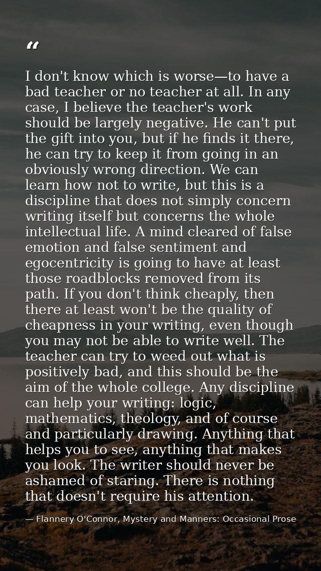 I don't know which is worse—to have a bad teacher or no teacher at all. In any case, I believe the teacher's work should — Flannery O'Connor, Mystery and Manners: Occasional Prose