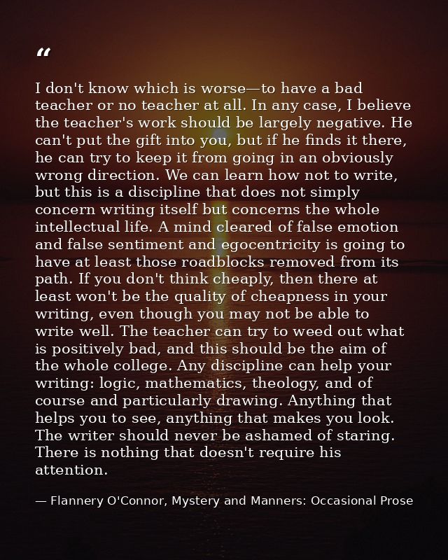 I don't know which is worse—to have a bad teacher or no teacher at all. In any case, I believe the teacher's work should — Flannery O'Connor, Mystery and Manners: Occasional Prose