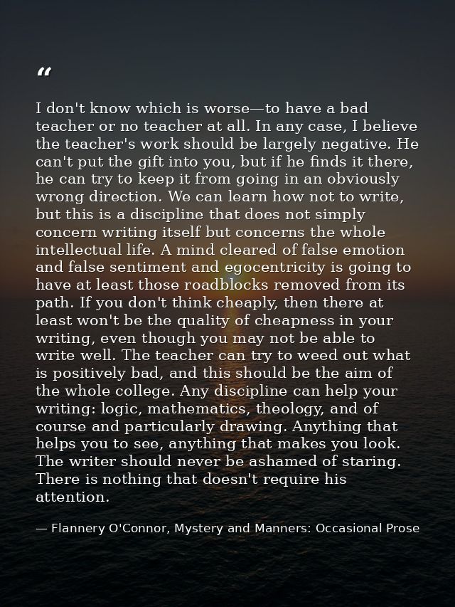 I don't know which is worse—to have a bad teacher or no teacher at all. In any case, I believe the teacher's work should — Flannery O'Connor, Mystery and Manners: Occasional Prose
