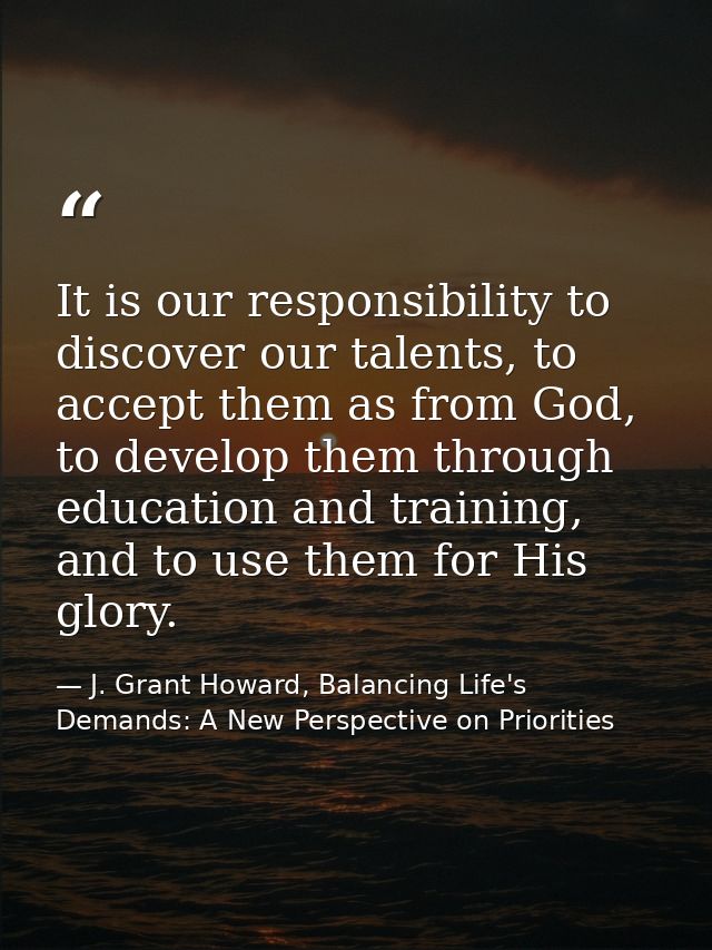 It is our responsibility to discover our talents, to accept them as from God, to develop them through education and trai — J. Grant Howard, Balancing Life's Demands: A New Perspective on Priorities
