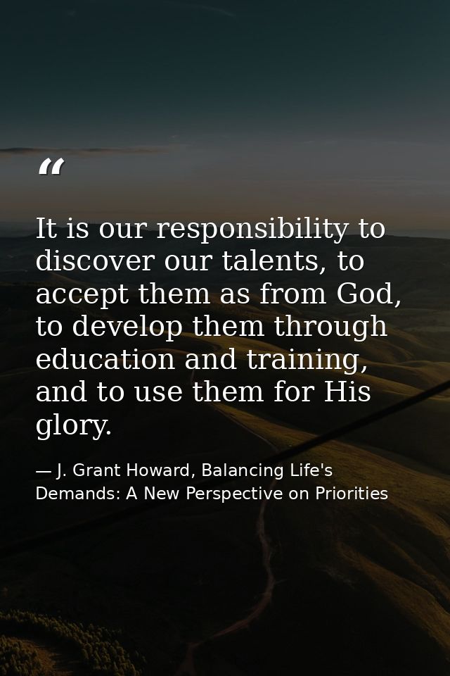 It is our responsibility to discover our talents, to accept them as from God, to develop them through education and trai — J. Grant Howard, Balancing Life's Demands: A New Perspective on Priorities
