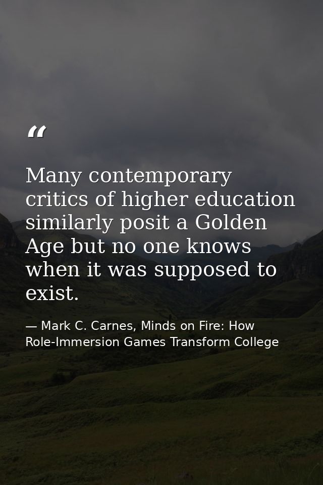 Many contemporary critics of higher education similarly posit a Golden Age but no one knows when it was supposed to exis — Mark C. Carnes, Minds on Fire: How Role-Immersion Games Transform College