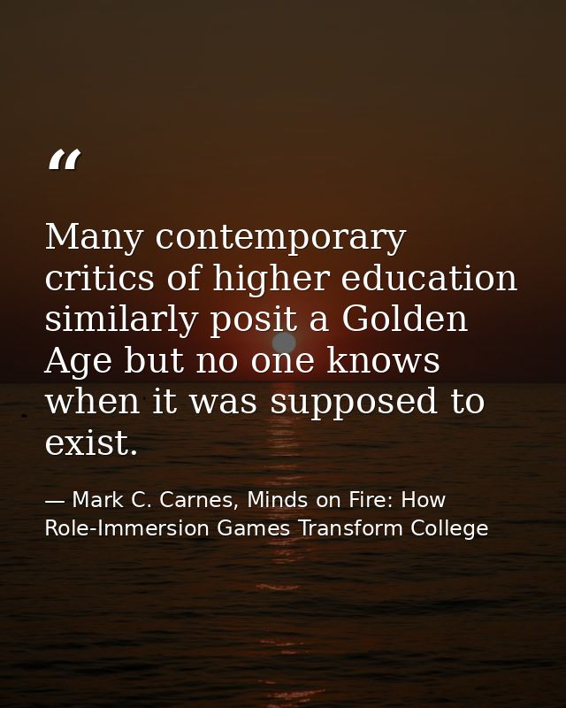 Many contemporary critics of higher education similarly posit a Golden Age but no one knows when it was supposed to exis — Mark C. Carnes, Minds on Fire: How Role-Immersion Games Transform College