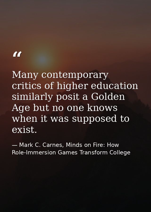 Many contemporary critics of higher education similarly posit a Golden Age but no one knows when it was supposed to exis — Mark C. Carnes, Minds on Fire: How Role-Immersion Games Transform College