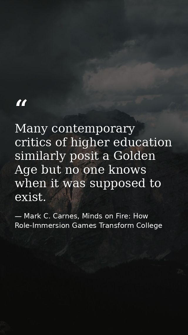 Many contemporary critics of higher education similarly posit a Golden Age but no one knows when it was supposed to exis — Mark C. Carnes, Minds on Fire: How Role-Immersion Games Transform College