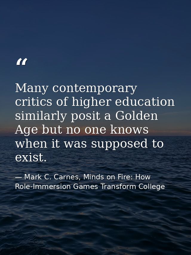 Many contemporary critics of higher education similarly posit a Golden Age but no one knows when it was supposed to exis — Mark C. Carnes, Minds on Fire: How Role-Immersion Games Transform College