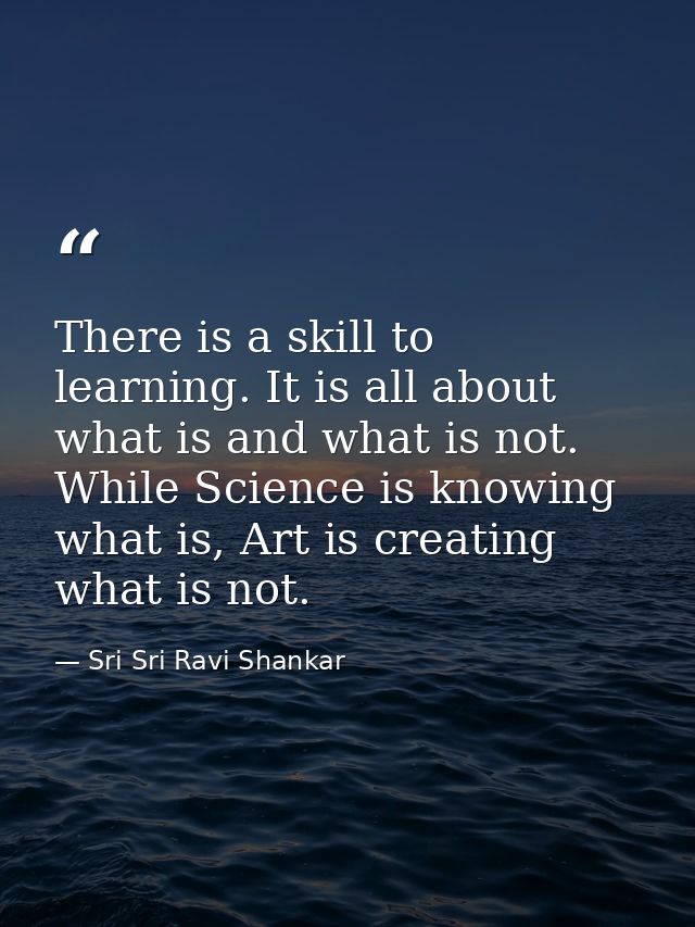 There is a skill to learning. It is all about what is and what is not. While Science is knowing what is, Art is creating — Sri Sri Ravi Shankar