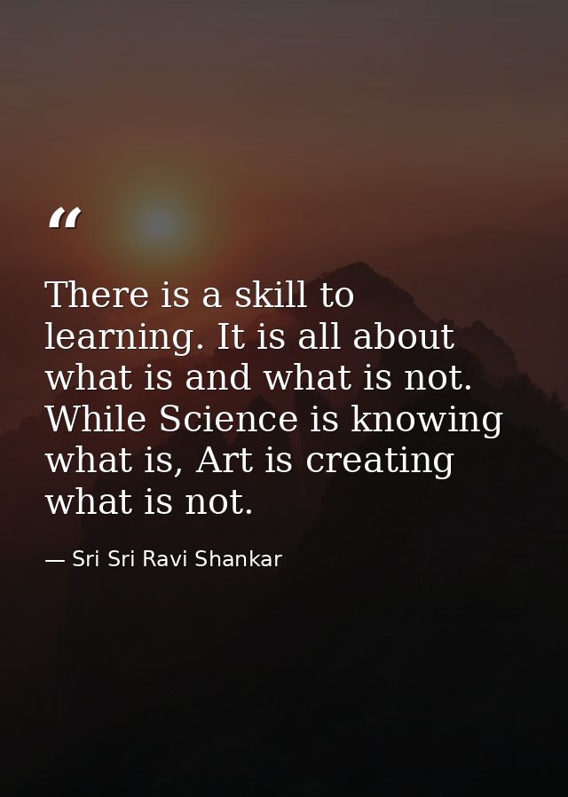 There is a skill to learning. It is all about what is and what is not. While Science is knowing what is, Art is creating — Sri Sri Ravi Shankar