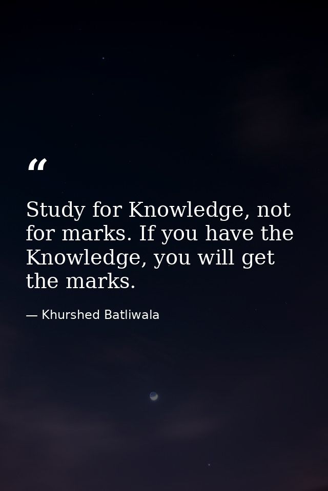 Study for Knowledge, not for marks. If you have the Knowledge, you will get the marks. — Khurshed Batliwala