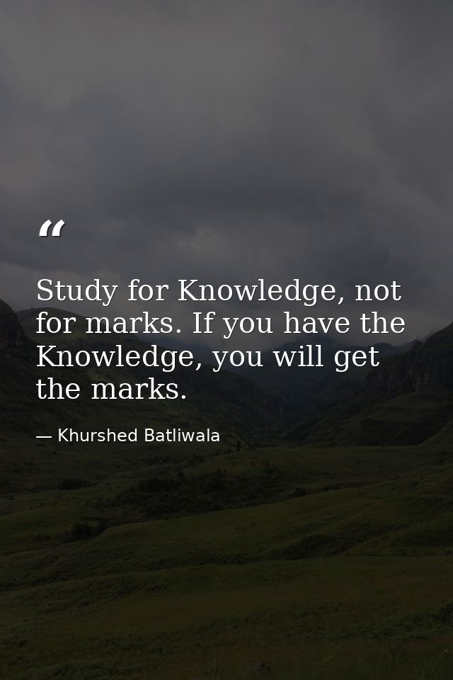 Study for Knowledge, not for marks. If you have the Knowledge, you will get the marks. — Khurshed Batliwala