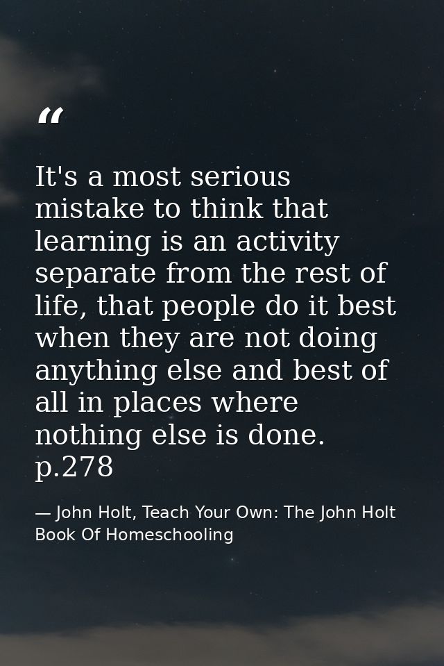 It's a most serious mistake to think that learning is an activity separate from the rest of life, that people do it best — John Holt, Teach Your Own: The John Holt Book Of Homeschooling