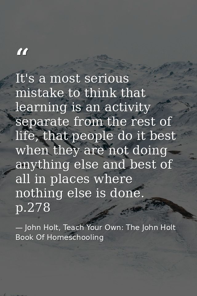 It's a most serious mistake to think that learning is an activity separate from the rest of life, that people do it best — John Holt, Teach Your Own: The John Holt Book Of Homeschooling