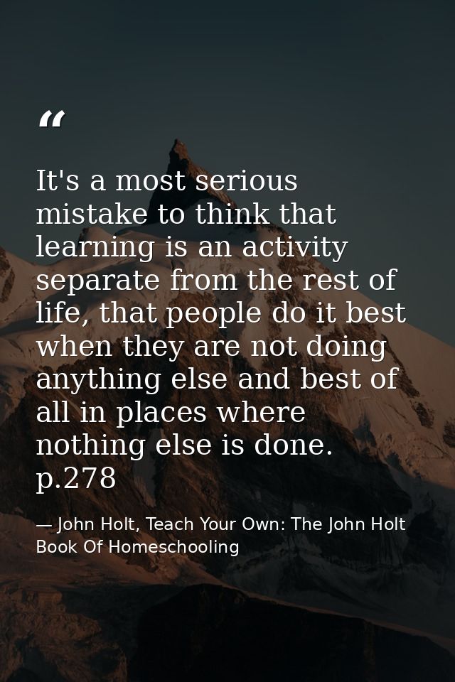 It's a most serious mistake to think that learning is an activity separate from the rest of life, that people do it best — John Holt, Teach Your Own: The John Holt Book Of Homeschooling