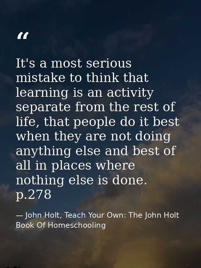 It's a most serious mistake to think that learning is an activity separate from the rest of life, that people do it best — John Holt, Teach Your Own: The John Holt Book Of Homeschooling