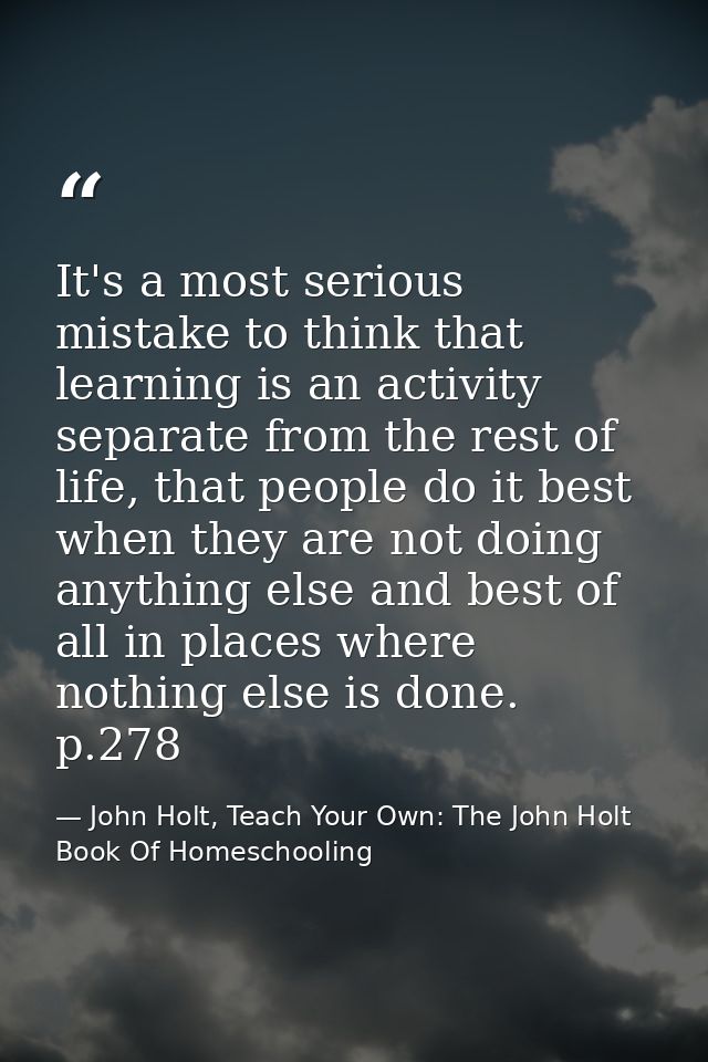 It's a most serious mistake to think that learning is an activity separate from the rest of life, that people do it best — John Holt, Teach Your Own: The John Holt Book Of Homeschooling