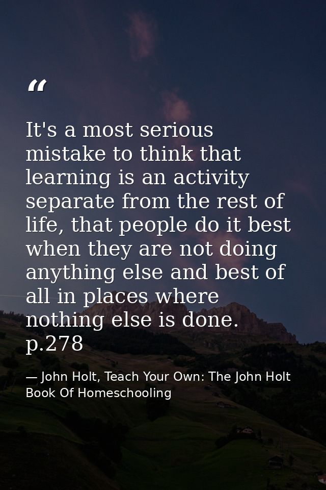 It's a most serious mistake to think that learning is an activity separate from the rest of life, that people do it best — John Holt, Teach Your Own: The John Holt Book Of Homeschooling
