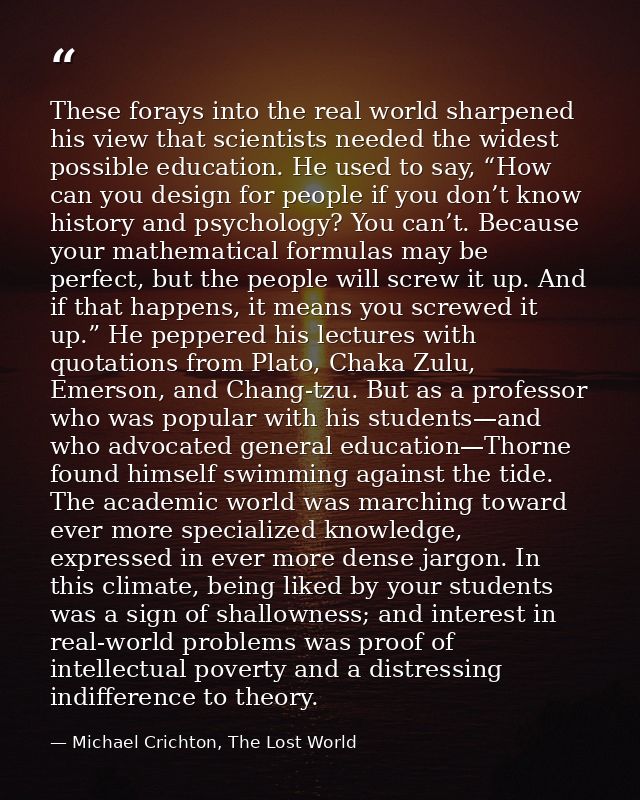 These forays into the real world sharpened his view that scientists needed the widest possible education. He used to say — Michael Crichton, The Lost World