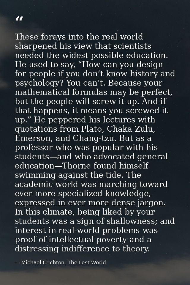 These forays into the real world sharpened his view that scientists needed the widest possible education. He used to say — Michael Crichton, The Lost World
