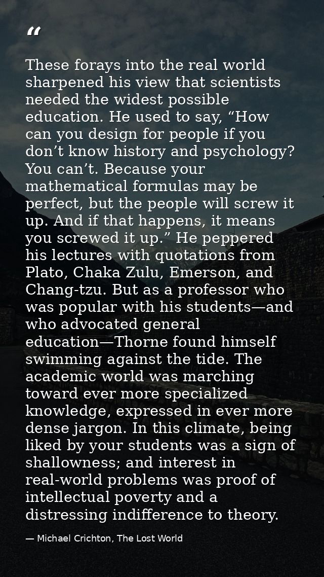 These forays into the real world sharpened his view that scientists needed the widest possible education. He used to say — Michael Crichton, The Lost World